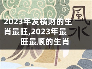 2023年发横财的生肖最旺,2023年最旺最顺的生肖