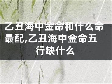 乙丑海中金命和什么命最配,乙丑海中金命五行缺什么