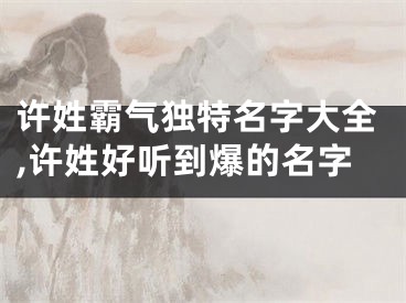 许姓霸气独特名字大全,许姓好听到爆的名字