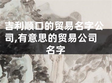 吉利顺口的贸易名字公司,有意思的贸易公司名字