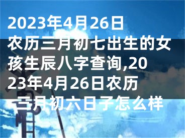 2023年4月26日农历三月初七出生的女孩生辰八字查询,2023年4月26日农历三月初六日子怎么样