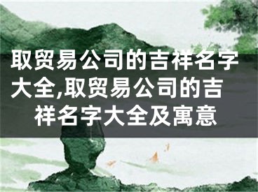 取贸易公司的吉祥名字大全,取贸易公司的吉祥名字大全及寓意