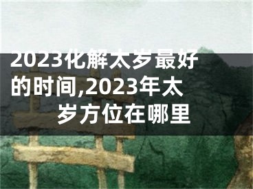 2023化解太岁最好的时间,2023年太岁方位在哪里