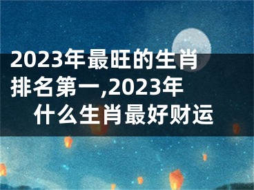 2023年最旺的生肖排名第一,2023年什么生肖最好财运