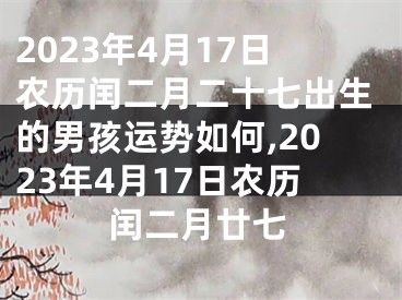 2023年4月17日农历闰二月二十七出生的男孩运势如何,2023年4月17日农历闰二月廿七