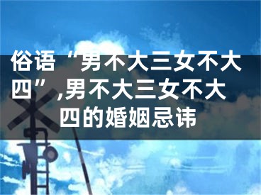 俗语“男不大三女不大四”,男不大三女不大四的婚姻忌讳