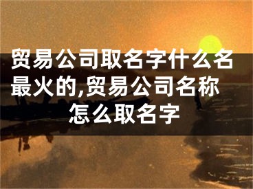 贸易公司取名字什么名最火的,贸易公司名称怎么取名字