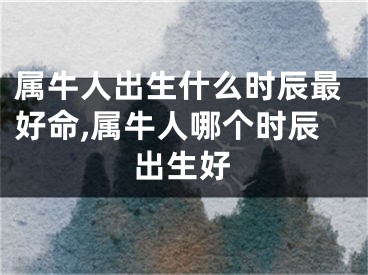 属牛人出生什么时辰最好命,属牛人哪个时辰出生好