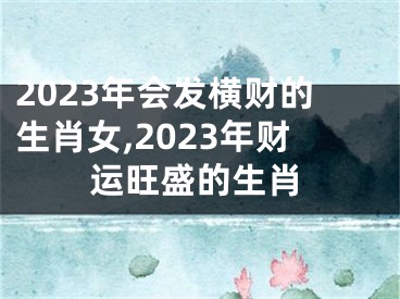 2023年会发横财的生肖女,2023年财运旺盛的生肖