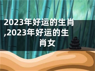 2023年好运的生肖,2023年好运的生肖女