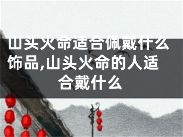 山头火命适合佩戴什么饰品,山头火命的人适合戴什么