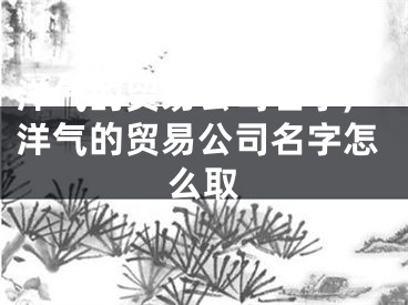 洋气的贸易公司名字,洋气的贸易公司名字怎么取