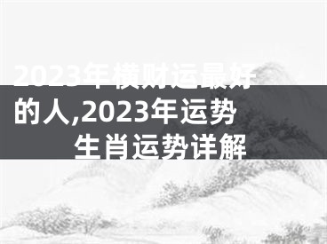 2023年横财运最好的人,2023年运势生肖运势详解