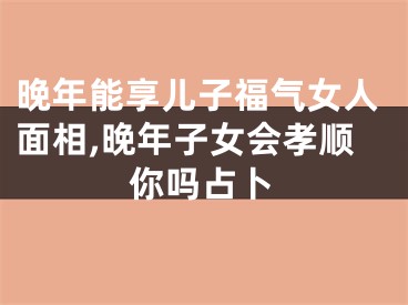 晚年能享儿子福气女人面相,晚年子女会孝顺你吗占卜