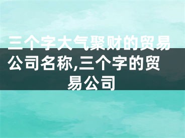 三个字大气聚财的贸易公司名称,三个字的贸易公司