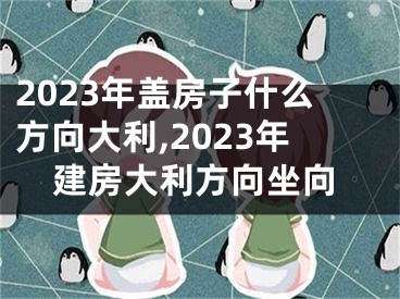 2023年盖房子什么方向大利,2023年建房大利方向坐向