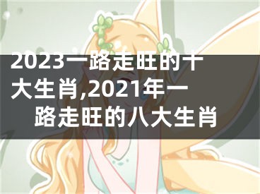 2023一路走旺的十大生肖,2021年一路走旺的八大生肖