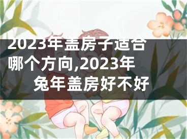 2023年盖房子适合哪个方向,2023年兔年盖房好不好