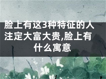 脸上有这3种特征的人注定大富大贵,脸上有什么寓意