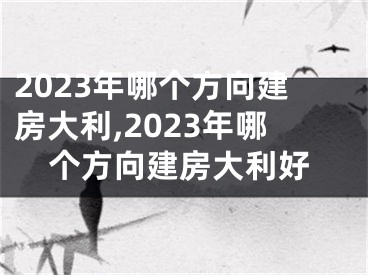 2023年哪个方向建房大利,2023年哪个方向建房大利好