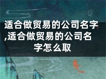 适合做贸易的公司名字,适合做贸易的公司名字怎么取