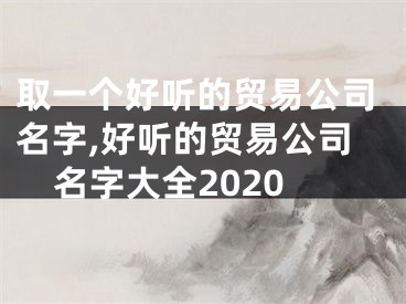 取一个好听的贸易公司名字,好听的贸易公司名字大全2020