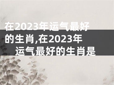 在2023年运气最好的生肖,在2023年运气最好的生肖是