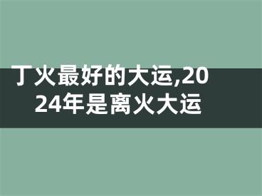 丁火最好的大运,2024年是离火大运