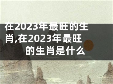 在2023年最旺的生肖,在2023年最旺的生肖是什么