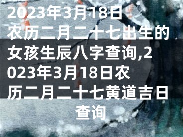 2023年3月18日农历二月二十七出生的女孩生辰八字查询,2023年3月18日农历二月二十七黄道吉日查询