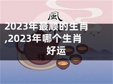 2023年最顺的生肖,2023年哪个生肖好运