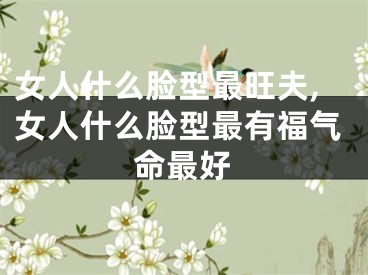 女人什么脸型最旺夫,女人什么脸型最有福气命最好