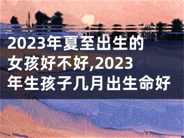 2023年夏至出生的女孩好不好,2023年生孩子几月出生命好