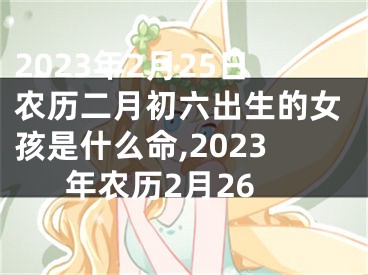 2023年2月25日农历二月初六出生的女孩是什么命,2023年农历2月26