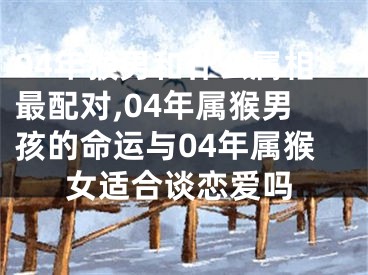 04年猴男和什么属相最配对,04年属猴男孩的命运与04年属猴女适合谈恋爱吗