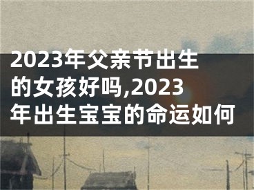 2023年父亲节出生的女孩好吗,2023年出生宝宝的命运如何