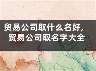 贸易公司取什么名好,贸易公司取名字大全