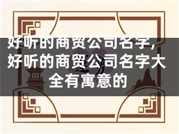 好听的商贸公司名字,好听的商贸公司名字大全有寓意的