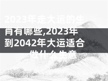 2023年走大运的生肖有哪些,2023年到2042年大运适合做什么生意