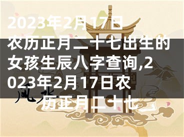 2023年2月17日农历正月二十七出生的女孩生辰八字查询,2023年2月17日农历正月二十七