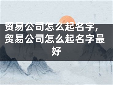 贸易公司怎么起名字,贸易公司怎么起名字最好