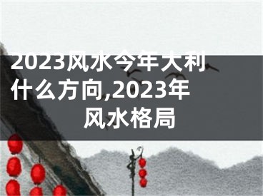 2023风水今年大利什么方向,2023年风水格局