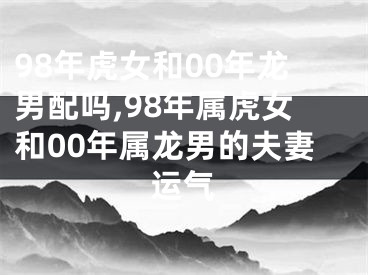 98年虎女和00年龙男配吗,98年属虎女和00年属龙男的夫妻运气