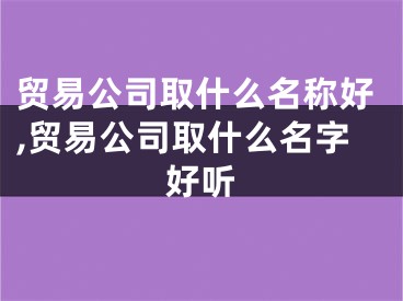 贸易公司取什么名称好,贸易公司取什么名字好听