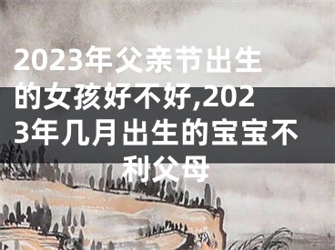 2023年父亲节出生的女孩好不好,2023年几月出生的宝宝不利父母