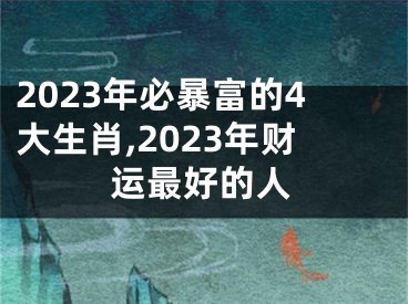 2023年必暴富的4大生肖,2023年财运最好的人