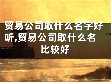 贸易公司取什么名字好听,贸易公司取什么名比较好