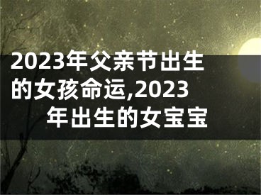 2023年父亲节出生的女孩命运,2023年出生的女宝宝