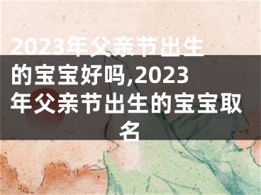 2023年父亲节出生的宝宝好吗,2023年父亲节出生的宝宝取名