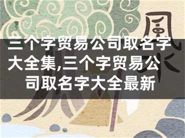 三个字贸易公司取名字大全集,三个字贸易公司取名字大全最新